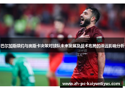 巴尔加斯续约与奥斯卡决策对球队未来发展及战术布局的深远影响分析