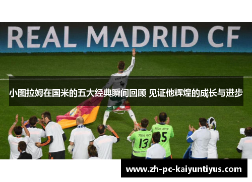 小图拉姆在国米的五大经典瞬间回顾 见证他辉煌的成长与进步