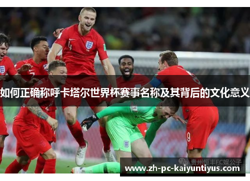 如何正确称呼卡塔尔世界杯赛事名称及其背后的文化意义