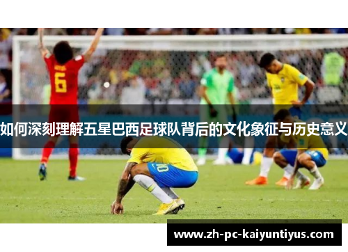 如何深刻理解五星巴西足球队背后的文化象征与历史意义
