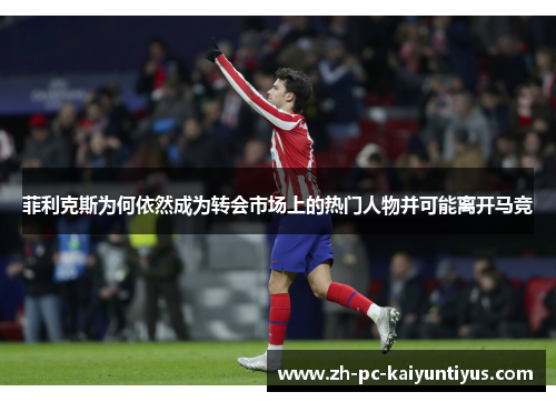 菲利克斯为何依然成为转会市场上的热门人物并可能离开马竞