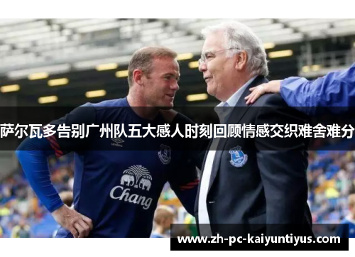 萨尔瓦多告别广州队五大感人时刻回顾情感交织难舍难分