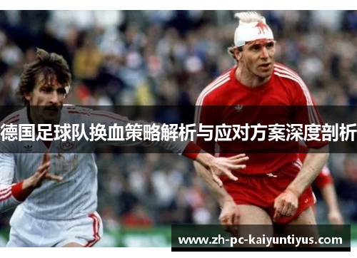 德国足球队换血策略解析与应对方案深度剖析