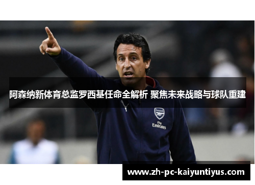 阿森纳新体育总监罗西基任命全解析 聚焦未来战略与球队重建