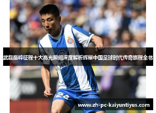 武磊巅峰征程十大高光瞬间深度解析辉耀中国足球时代传奇旅程全书