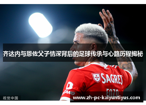 齐达内与恩佐父子情深背后的足球传承与心路历程揭秘