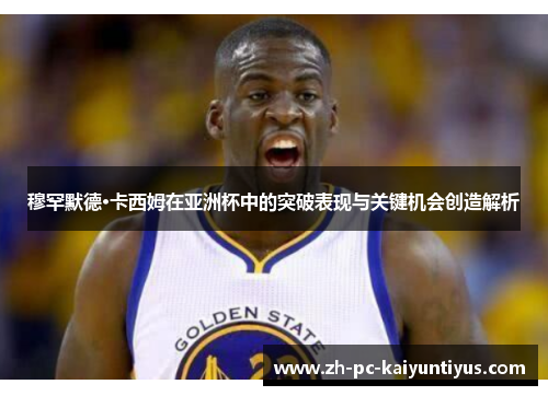 穆罕默德·卡西姆在亚洲杯中的突破表现与关键机会创造解析